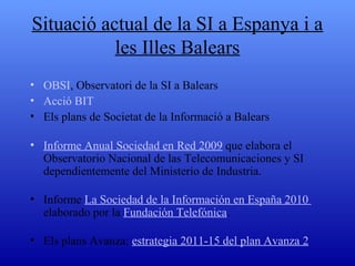 Situació actual de la SI a Espanya i a les Illes Balears Informes OBSI, Telefònica, Orange... Informe Anual Sociedad en  Red  2009  que elabora el Observatorio Nacional de las Telecomunicaciones y SI dependientemente del Ministerio de Industria. Informe  La Sociedad de la  Información  en España 2010  elaborado por la  Fundación  Telefónica . Els plans Avanza:  estrategia  2011-15 del  plan Avanza  2 