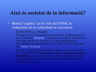 Això és societat de la informació? Bisbal 'explica' en la web del PSOE la  reducción  de la  velocidad  en carretera ELMUNDO.es | Madrid El ingenio de los internautas no tiene límites. Un día después de que el Gobierno  anunciara  la reducción a 110 km/h. del límite de velocidad máxima en autopista, un 'pirata' informático ha aprovechado una debilidad de la web oficial del PSOE para dar una  'vuelta'  a la noticia . Así, bajo el epígrafe del apartado de prensa de la web se puede leer: "David Bisbal:  'Nunca había visto las autopistas tan poco transitadas , ojalá pronto vuelvan a subir la velocidad máxima'", acompañada de una imagen de unos burros apostados ante la Catedral de Santiago. 