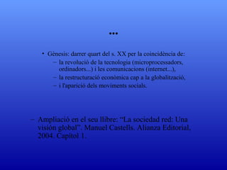 ... G ènesis: darrer quart del s. XX per la coincidència de la revolució de la tecnologia (microprocessadors, ordinadors...) i les comunicacions (internet...), la restructuració econòmica cap   a la globalització, i l'aparició dels moviments socials. Ampliació en el seu llibre: “La sociedad red: Una visión global”. Manuel Castells. Alianza Editorial, 2004. Capítol 1. 
