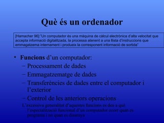 Què és un ordenador Funcions  d’un computador : Processament de dades Emmagatzematge de dades Transferències de dades entre el computador i l’exterior Control de les anteriors operacions L’excessiva generalitat d’aquestes funcions es deu a què l’especialització funcional d’un computador ocorr quan es programa i no quan es dissenya [Hamacher 96]:”Un computador és una màquina de càlcul electrònica d’alta velocitat que accepta informació digitalitzada, la processa atenent a una llista d’instruccions que emmagatzema internament i produeix la corresponent informació de sortida” 
