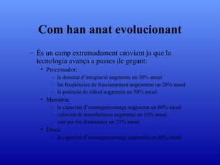 Com han anat evolucionant És un camp extremadament canviant ja que la tecnologia avança a passes de gegant: Processador: la densitat d’integració augmenta un 30% anual las freqüències de funcionament augmenten un 20% anual la potència de càlcul augmenta un 50% anual Memòria: la capacitat d’emmagatzematge augmenta un 60% anual velocitat de transferència augmenta un 10% anual cost per bit disminueix un 25% anual Discs: la capacitat d’emmagatzematge augmenta un 60% anual 