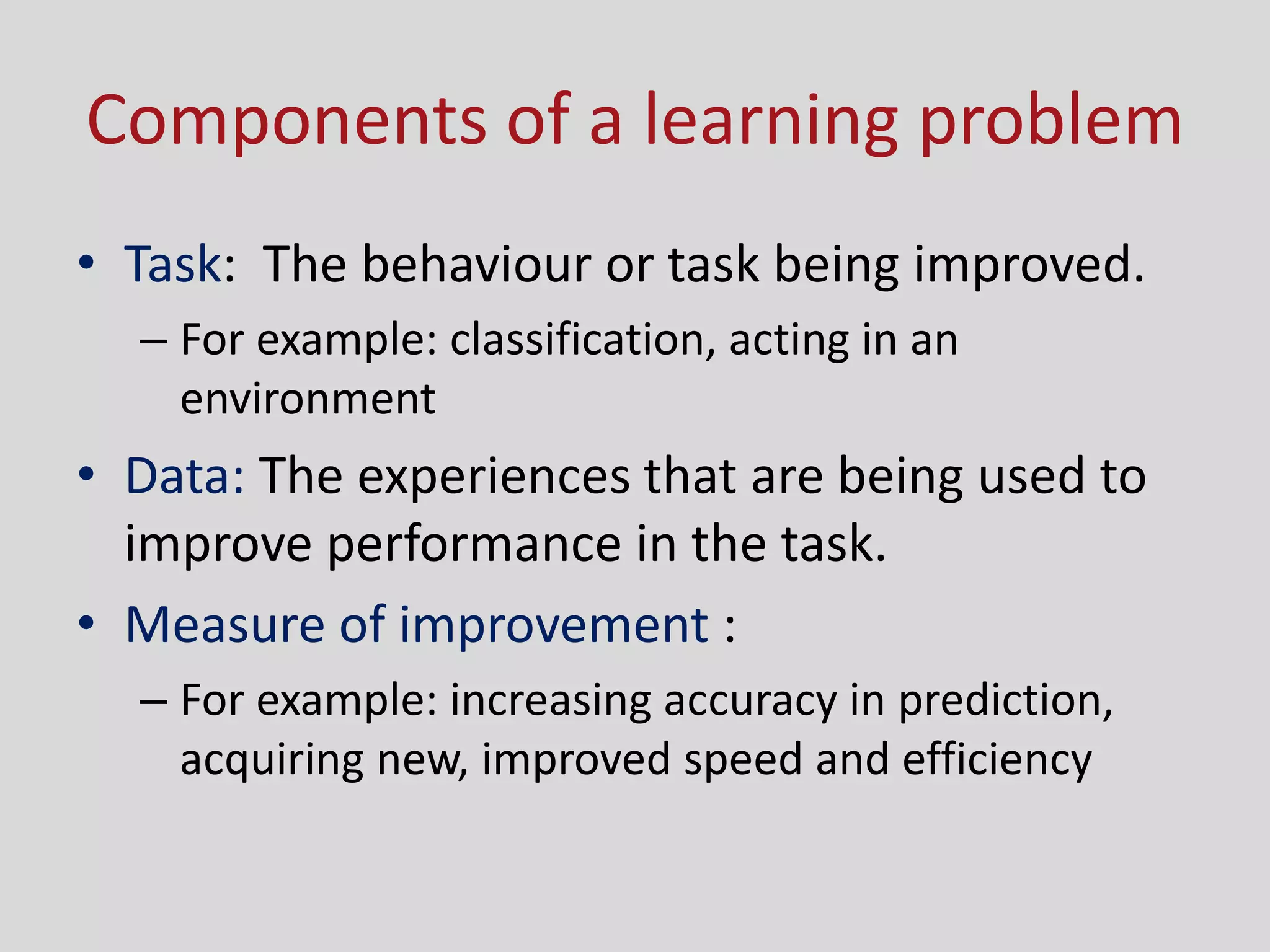 Components of a learning problem
• Task: The behaviour or task being improved.
– For example: classification, acting in an
environment
• Data: The experiences that are being used to
improve performance in the task.
• Measure of improvement :
– For example: increasing accuracy in prediction,
acquiring new, improved speed and efficiency
 