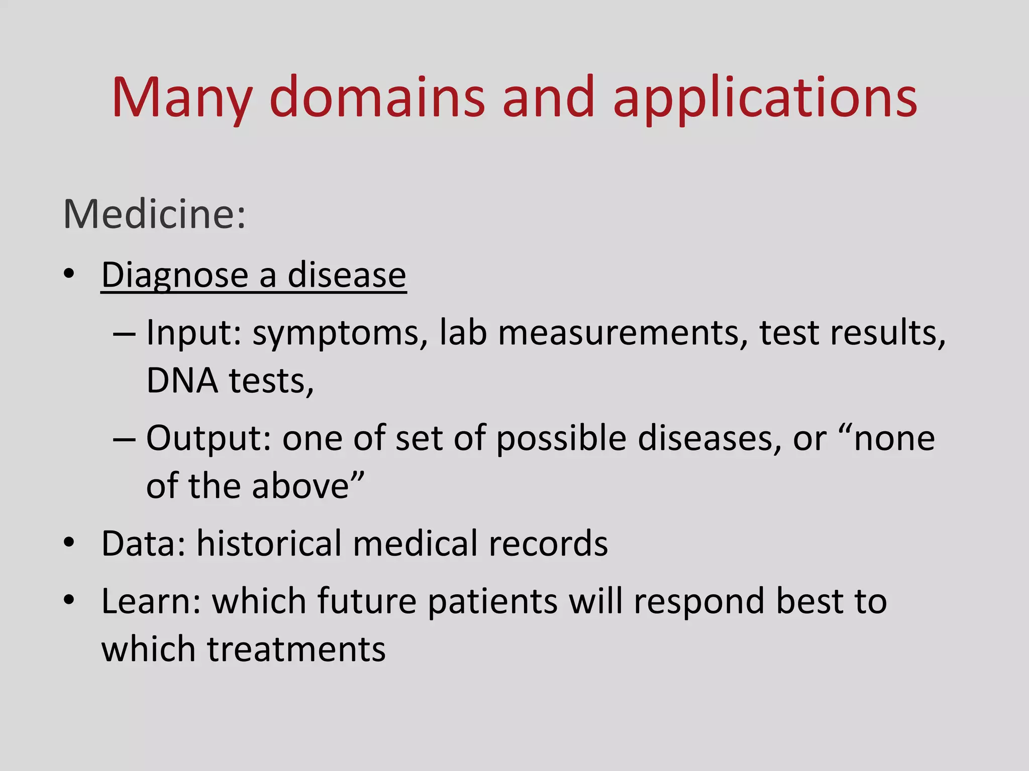 Many domains and applications
Medicine:
• Diagnose a disease
– Input: symptoms, lab measurements, test results,
DNA tests,
– Output: o e of set of possi le diseases, or o e
of the a o e
• Data: historical medical records
• Learn: which future patients will respond best to
which treatments
 