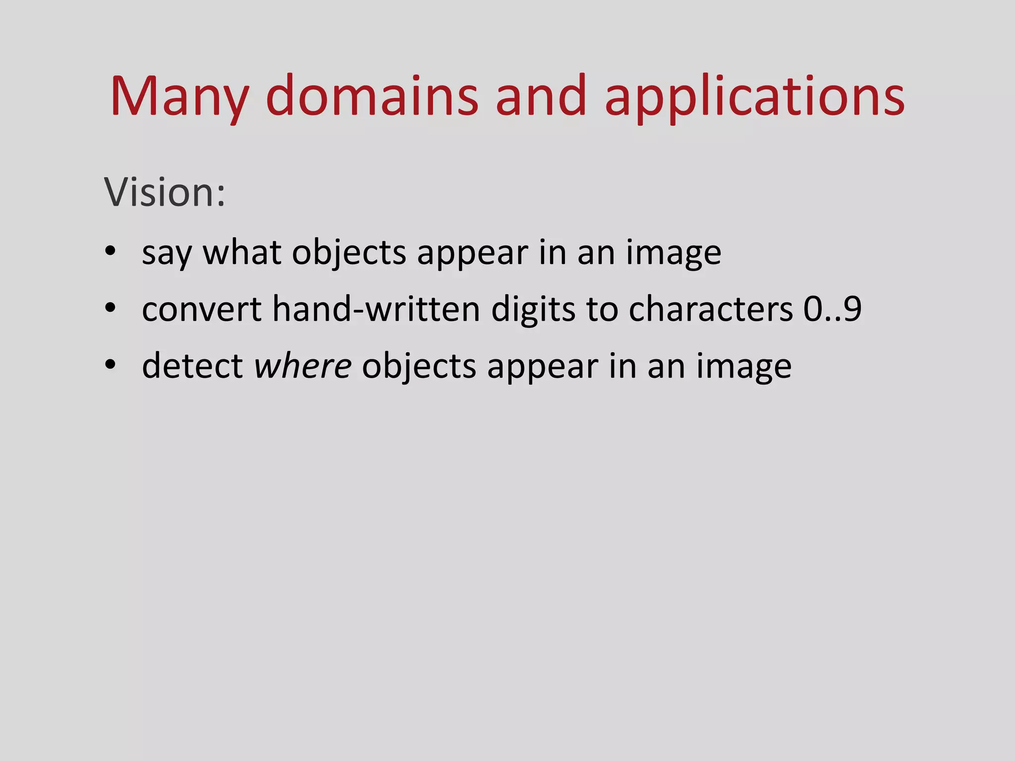Many domains and applications
Vision:
• say what objects appear in an image
• convert hand-written digits to characters 0..9
• detect where objects appear in an image
 