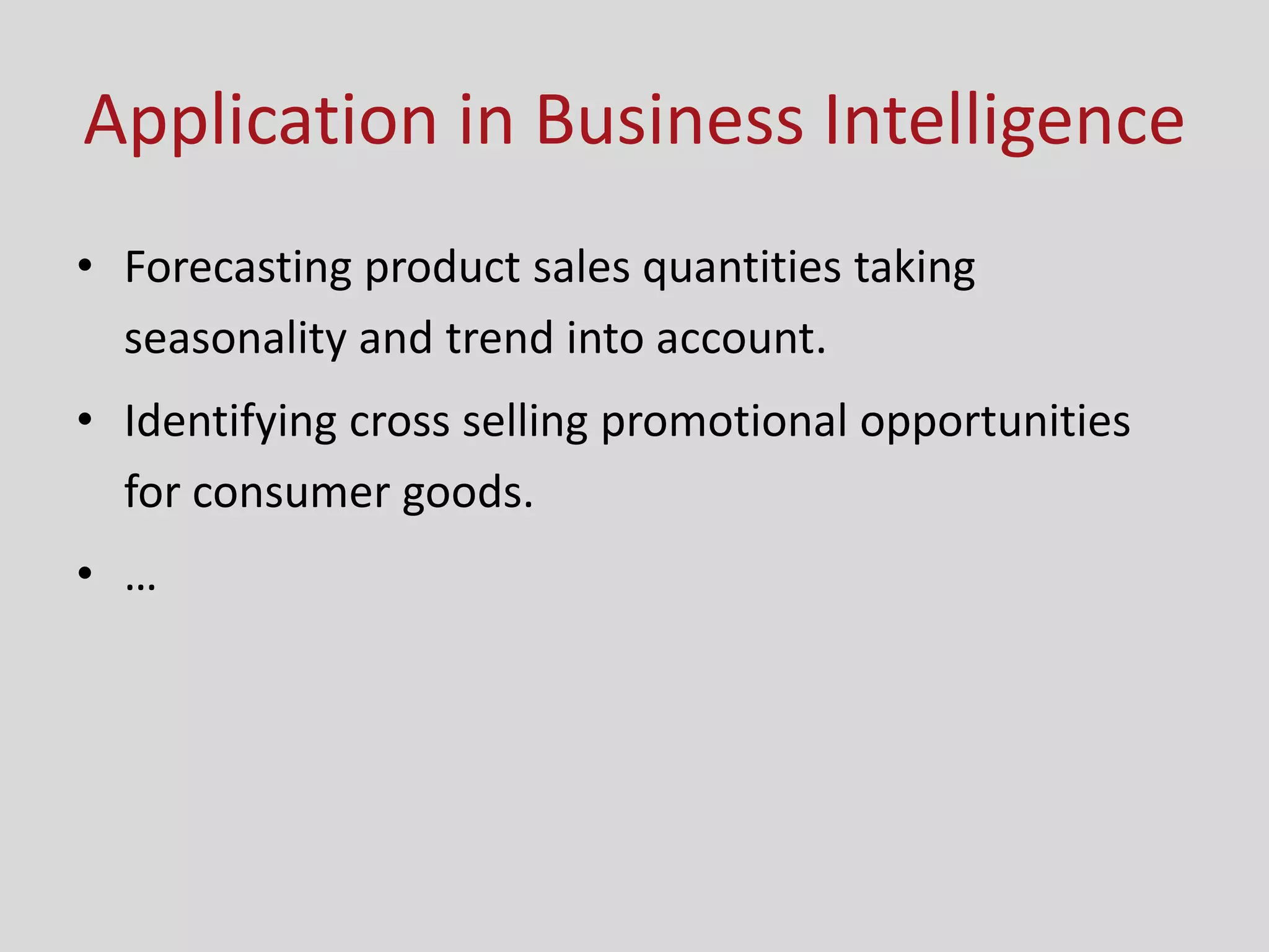 Application in Business Intelligence
• Forecasting product sales quantities taking
seasonality and trend into account.
• Identifying cross selling promotional opportunities
for consumer goods.
• …
 
