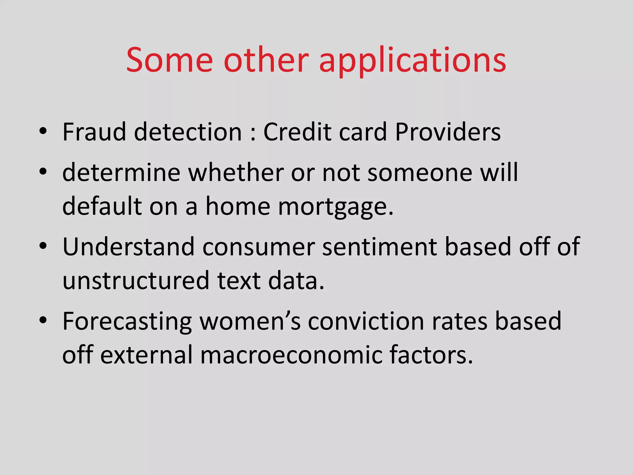 Some other applications
• Fraud detection : Credit card Providers
• determine whether or not someone will
default on a home mortgage.
• Understand consumer sentiment based off of
unstructured text data.
• Fore asti g o e ’s o i tio rates ased
off external macroeconomic factors.
 