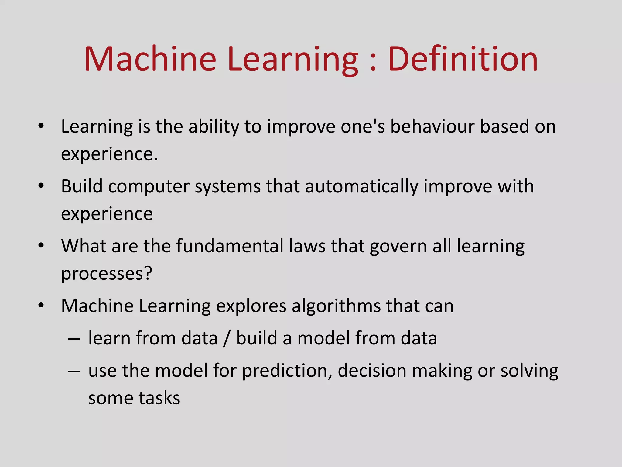 Machine Learning : Definition
• Learning is the ability to improve one's behaviour based on
experience.
• Build computer systems that automatically improve with
experience
• What are the fundamental laws that govern all learning
processes?
• Machine Learning explores algorithms that can
– learn from data / build a model from data
– use the model for prediction, decision making or solving
some tasks
 