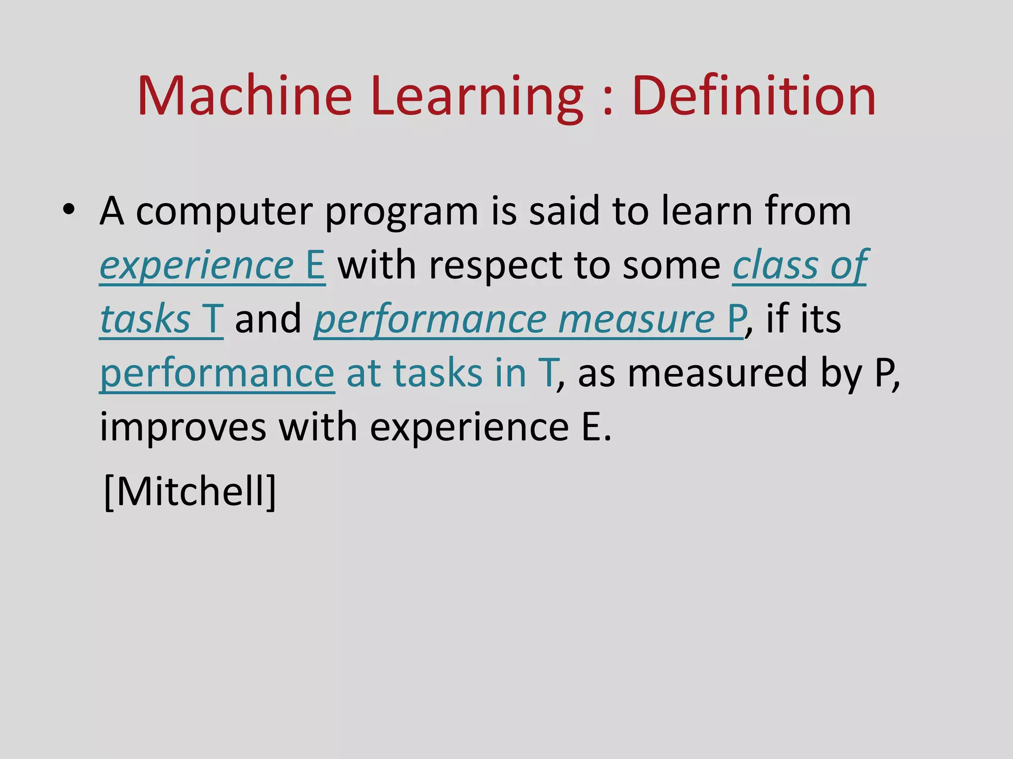 Machine Learning : Definition
• A computer program is said to learn from
experience E with respect to some class of
tasks T and performance measure P, if its
performance at tasks in T, as measured by P,
improves with experience E.
[Mitchell]
 