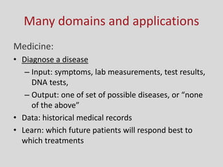 Many domains and applications
Medicine:
• Diagnose a disease
– Input: symptoms, lab measurements, test results,
DNA tests,
– Output: o e of set of possi le diseases, or o e
of the a o e
• Data: historical medical records
• Learn: which future patients will respond best to
which treatments
 