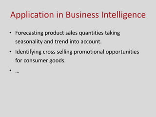 Application in Business Intelligence
• Forecasting product sales quantities taking
seasonality and trend into account.
• Identifying cross selling promotional opportunities
for consumer goods.
• …
 