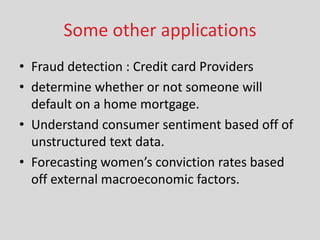 Some other applications
• Fraud detection : Credit card Providers
• determine whether or not someone will
default on a home mortgage.
• Understand consumer sentiment based off of
unstructured text data.
• Fore asti g o e ’s o i tio rates ased
off external macroeconomic factors.
 