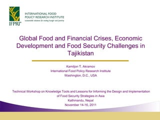 Global Food and Financial Crises, Economic
Development and Food Security Challenges in
Tajikistan
Kamiljon T. Akramov
International Food Policy Research Institute
Washington, D.C., USA
Technical Workshop on Knowledge Tools and Lessons for Informing the Design and Implementation
of Food Security Strategies in Asia
Kathmandu, Nepal
November 14-16, 2011
 