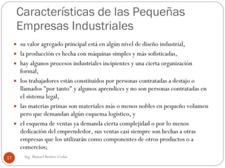 Características de las Pequeñas Empresas Industriales  su valor agregado principal está en algún nivel de diseño industrial,  la producción es hecha con máquinas simples y más sofisticadas,  hay algunos procesos industriales incipientes y una cierta organización formal, los trabajadores están constituidos por personas contratadas a destajo o llamados "por tanto" y algunos aprendices y no son personas contratadas en el sistema legal,  las materias primas son materiales más o menos nobles en pequeño volumen pero que demandan algún esquema logístico, y el esquema de ventas ya demanda cierta complejidad o por lo menos dedicación del emprendedor, sus ventas casi siempre son hechas a otras empresas que los utilizarán como componentes de otros productos o a comercios; Ing. Manuel Benítez Codas 