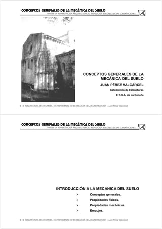 1
MASTER EN REHABILITACIÓN ARQUITECTONICA.- INSPECCIÓN Y RECALCE DE LAS CIMENTACIONES
E.T.S. ARQUITECTURA DE A CORUÑA – DEPARTAMENTO DE TECNOLOGÍA DE LA CONSTRUCCIÓN – Juan Pérez Valcárcel
CONCEPTOS GENERALES DE LA MECÁNICA DEL SUELO
CONCEPTOS GENERALES DE LA
MECÁNICA DEL SUELO
JUAN PÉREZ VALCÁRCEL
Catedrático de Estructuras
E.T.S.A. de La Coruña
2
MASTER EN REHABILITACIÓN ARQUITECTONICA.- INSPECCIÓN Y RECALCE DE LAS CIMENTACIONES
E.T.S. ARQUITECTURA DE A CORUÑA – DEPARTAMENTO DE TECNOLOGÍA DE LA CONSTRUCCIÓN – Juan Pérez Valcárcel
CONCEPTOS GENERALES DE LA MECÁNICA DEL SUELO
INTRODUCCIÓN A LA MECÁNICA DEL SUELO
Conceptos generales.
Propiedades físicas.
Propiedades mecánicas.
Empujes.
 