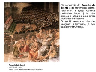 Pasquale Cati da Iesi Concílio de Trento fresco Santa Maria in Trastevere; 1588;Roma Na sequência do  Concílio de Trento  e do movimento contra-reformista, a Igreja Católica pretendeu impor junto dos crentes a ideia de uma igreja triunfante e inabalável.  O concílio reforça o culto das imagens, sublinhando o seu carácter instrumental.   