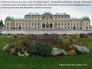 O barroco assume-se como a arte do Antigo Regime: aristocrática, artificiosa, sensual, sofisticada e caprichosa que será depois desconsiderada pelo puritanismo revolucionário subsequente que a encarará como uma arte decadente, imoral e irracional. Palácio Belvedere; Viena; 1721 
