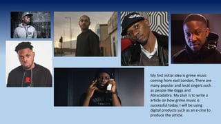 My first initial idea is grime music
coming from east London, There are
many popular and local singers such
as people like Giggs and
Abracadabra. My plan is to write a
article on how grime music is
successful today. I will be using
digital products such as an e-zine to
produce the article.
 