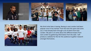 My third initial idea is boxing. Boxing in east London had been
popular since it has started. From the time the sport had come
out, it had already been through a lot of talent from East
London. My plan is to write about the different boxers from
east London by gathering information from the web. I will
produce a website for this for the audience to gather research
amongst themselves.
 