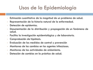 Usos de la Epidemiología
• Estimación cuantitativa de la magnitud de un problema de salud.
• Representación de la historia natural de la enfermedad.
• Detección de epidemias.
• Documentación de la distribución y propagación de un fenómeno de
salud.
• Facilita la investigación epidemiológica y de laboratorio.
• Comprobación de hipótesis.
• Evaluación de las medidas de control y prevención
• Monitoreo de los cambios en los agentes infecciosos.
• Monitoreo de las actividades de aislamiento.
• Detección de cambios en la práctica de salud.
 