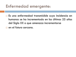 Enfermedad emergente:
 Es una enfermedad transmisible cuya incidencia en
humanos se ha incrementado en los últimos 25 años
del Siglo XX o que amenaza incrementarse
 en el futuro cercano.
 