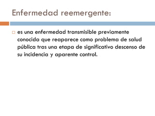 Enfermedad reemergente:
 es una enfermedad transmisible previamente
conocida que reaparece como problema de salud
pública tras una etapa de significativo descenso de
su incidencia y aparente control.
 