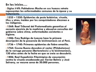 En los inicios.....
Siglos I-VII: Pobladores Moche en sus huacos retrato
representan las enfermedades comunes de la época y su
tratamiento.
1535 – 1550: Epidemias de peste bubónica, viruela,
tifus y otras, traídas por los conquistadores diezman a
los indígenas.
1568: Real Tribunal del Protomedicato garantiza el
correcto ejercicio de la medicina y absuelve consultas del
gobierno sobre clima, enfermedades existentes e
higiene.
1586: Fray Rodrigo de Loayza hace la primera
descripción de la presencia de leishmaniasis en el Perú.
1736 – 1740: Primeras epidemias de fiebre amarilla.
1764: Cosme Bueno descubre el vector (Phlebotomus)
de la verruga peruana (Bartonelosis) y la leishmaniasis,
150 años antes de la fecha en que se creía se descubrió.
1806: Real Expedición Filantrópica de vacunación
contra la viruela encabezada por Xavier Balmis y José
Salvany, se vacuna cerca de 30.000 personas.
 