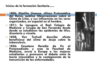 Inicios de la formación Sanitaria......
 1806: Hipólito Unanue, último Protomédico
del Reino, publica Observaciones sobre el
Clima de Lima, y sus influencias en los seres
organizados, en especial en el hombre.
 1811: Se inaugura el Real Colegio de
Medicina y Cirugía de San Fernando desde
donde se estudiaron las epidemias de tifus,
disentería y viruela.
 1838: Von Tschudi describe efecto
beneficioso del clima de Jauja sobre la
tuberculosis.
 1856: Cayetano Heredia da fin al
Protomedicato y crea la Facultad de
Medicina, envía a Europa a los mejores
estudiantes y promueve el debate entre la
teoría miasmática y la contagionista de la
transmisión de las enfermedades.
 