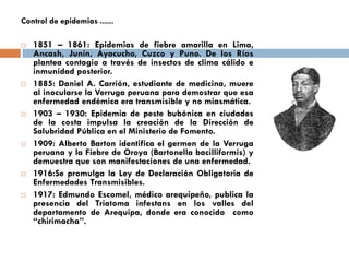 Control de epidemias ......
 1851 – 1861: Epidemias de fiebre amarilla en Lima,
Ancash, Junín, Ayacucho, Cuzco y Puno. De los Ríos
plantea contagio a través de insectos de clima cálido e
inmunidad posterior.
 1885: Daniel A. Carrión, estudiante de medicina, muere
al inocularse la Verruga peruana para demostrar que esa
enfermedad endémica era transmisible y no miasmática.
 1903 – 1930: Epidemia de peste bubónica en ciudades
de la costa impulsa la creación de la Dirección de
Salubridad Pública en el Ministerio de Fomento.
 1909: Alberto Barton identifica el germen de la Verruga
peruana y la Fiebre de Oroya (Bartonella bacilliformis) y
demuestra que son manifestaciones de una enfermedad.
 1916:Se promulga la Ley de Declaración Obligatoria de
Enfermedades Transmisibles.
 1917: Edmundo Escomel, médico arequipeño, publica la
presencia del Triatoma infestans en los valles del
departamento de Arequipa, donde era conocido como
“chirimacha”.
 