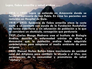 Lepra, fiebre amarilla y salud andina .....
 1916 – 1923: Lepra se extiende en Amazonía donde se
funda el leprosorio de San Pablo. En Lima los pacientes son
recluidos en Hospital de Guía.
 1919 – 1922: Epidemia de fiebre amarilla ataca la costa
norte y se combate con ayuda de la Fundación Rockefeller
de forma autoritaria y sin educación de población a la que
se consideró un obstáculo, concepción que perduraría
 1927: Carlos Monge Medrano crea el Instituto de Biología
Andina, describe la enfermedad crónica de altura y
demuestra que la población andina había adquirido
características para adaptarse al medio ambiente de poco
oxígeno.
 1930: Manuel Nuñez Butrón lidera movimiento de sanidad
rural del Altiplano para combatir la viruela y el tifus, con
participación de la comunidad y promotores de salud
“rijchary”.
 