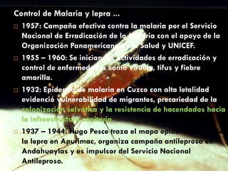 Control de Malaria y lepra ...
 1957: Campaña efectiva contra la malaria por el Servicio
Nacional de Erradicación de la Malaria con el apoyo de la
Organización Panamericana de la Salud y UNICEF.
 1955 – 1960: Se inician las actividades de erradicación y
control de enfermedades como viruela, tifus y fiebre
amarilla.
 1932: Epidemia de malaria en Cuzco con alta letalidad
evidenció vulnerabilidad de migrantes, precariedad de la
colonización selvática y la resistencia de hacendados hacia
la infraestructura sanitaria.
 1937 – 1944: Hugo Pesce traza el mapa epidemiológico de
la lepra en Apurimac, organiza campaña antileprosa en
Andahuaylas y es impulsor del Servicio Nacional
Antileproso.
 