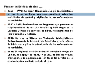 Formación Epidemiológica ......
 1960 – 1970: Se crean Departamentos de Epidemiología
en las Areas de Salud con responsabilidad sobre las
actividades de control y vigilancia de las enfermedades
transmisibles.
 1980 – 1985: Se desactivan los Programas que pasan a ser
responsabilidad de las unidades de epidemiología en la
División General de Servicios de Salud. Re-emergencia de
fiebre amarilla y malaria.
 1986: Se crea la Oficina de Vigilancia Epidemiológica
Activa dentro de la Dirección de Estadística e Informática.
Se inicia una vigilancia estructurada de las enfermedades
transmisibles.
 1989: El Programa de Especialización de Epidemiología de
Campo, con apoyo de USAID y el CDC, forma las nuevas
promociones de epidemiólogos en todos los niveles de la
administración sanitaria de todo el país.
 