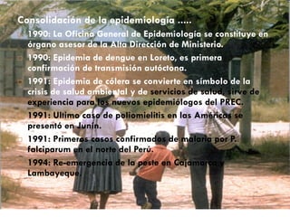 Consolidación de la epidemiología .....
 1990: La Oficina General de Epidemiología se constituye en
órgano asesor de la Alta Dirección de Ministerio.
 1990: Epidemia de dengue en Loreto, es primera
confirmación de transmisión autóctona.
 1991: Epidemia de cólera se convierte en símbolo de la
crisis de salud ambiental y de servicios de salud, sirve de
experiencia para los nuevos epidemiólogos del PREC.
 1991: Ultimo caso de poliomielitis en las Américas se
presentó en Junín.
 1991: Primeros casos confirmados de malaria por P.
falciparum en el norte del Perú.
 1994: Re-emergencia de la peste en Cajamarca y
Lambayeque.
 