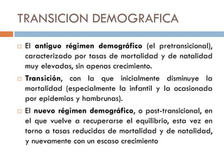 TRANSICION DEMOGRAFICA
 El antiguo régimen demográfico (el pretransicional),
caracterizado por tasas de mortalidad y de natalidad
muy elevadas, sin apenas crecimiento.
 Transición, con la que inicialmente disminuye la
mortalidad (especialmente la infantil y la ocasionada
por epidemias y hambrunas).
 El nuevo régimen demográfico, o post-transicional, en
el que vuelve a recuperarse el equilibrio, esta vez en
torno a tasas reducidas de mortalidad y de natalidad,
y nuevamente con un escaso crecimiento
 