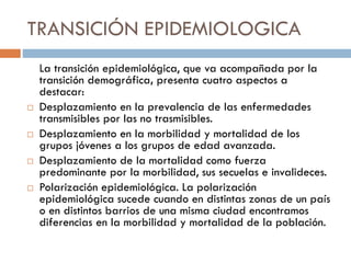 TRANSICIÓN EPIDEMIOLOGICA
La transición epidemiológica, que va acompañada por la
transición demográfica, presenta cuatro aspectos a
destacar:
 Desplazamiento en la prevalencia de las enfermedades
transmisibles por las no trasmisibles.
 Desplazamiento en la morbilidad y mortalidad de los
grupos jóvenes a los grupos de edad avanzada.
 Desplazamiento de la mortalidad como fuerza
predominante por la morbilidad, sus secuelas e invalideces.
 Polarización epidemiológica. La polarización
epidemiológica sucede cuando en distintas zonas de un país
o en distintos barrios de una misma ciudad encontramos
diferencias en la morbilidad y mortalidad de la población.
 