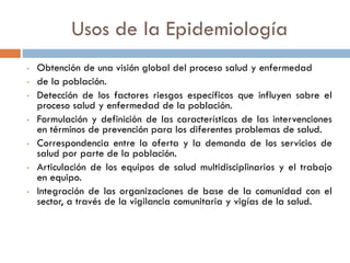 Usos de la Epidemiología
• Obtención de una visión global del proceso salud y enfermedad
• de la población.
• Detección de los factores riesgos específicos que influyen sobre el
proceso salud y enfermedad de la población.
• Formulación y definición de las características de las intervenciones
en términos de prevención para los diferentes problemas de salud.
• Correspondencia entre la oferta y la demanda de los servicios de
salud por parte de la población.
• Articulación de los equipos de salud multidisciplinarios y el trabajo
en equipo.
• Integración de las organizaciones de base de la comunidad con el
sector, a través de la vigilancia comunitaria y vigías de la salud.
 