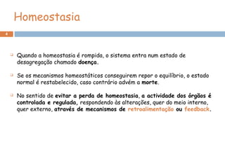 4
Homeostasia
 Quando a homeostasia é rompida, o sistema entra num estado de
desagregação chamado doença.
 Se os mecanismos homeostáticos conseguirem repor o equilíbrio, o estado
normal é restabelecido, caso contrário advém a morte.
 No sentido de evitar a perda de homeostasia, a actividade dos órgãos é
controlada e regulada, respondendo às alterações, quer do meio interno,
quer externo, através de mecanismos de retroalimentação ou feedback.
 