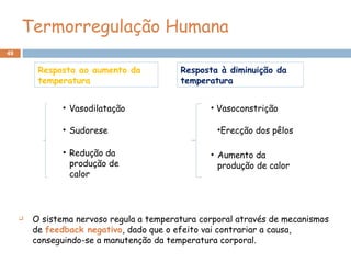 49
• Vasodilatação
• Sudorese
• Redução da
produção de
calor
Resposta ao aumento da
temperatura
Resposta à diminuição da
temperatura
• Vasoconstrição
•Erecção dos pêlos
• Aumento da
produção de calor
 O sistema nervoso regula a temperatura corporal através de mecanismos
de feedback negativo, dado que o efeito vai contrariar a causa,
conseguindo-se a manutenção da temperatura corporal.
Termorregulação Humana
 