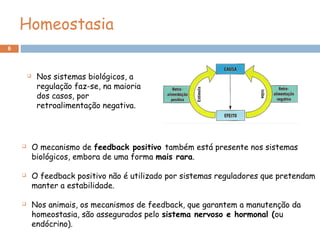 6
Homeostasia
 O mecanismo de feedback positivo também está presente nos sistemas
biológicos, embora de uma forma mais rara.
 O feedback positivo não é utilizado por sistemas reguladores que pretendam
manter a estabilidade.
 Nos animais, os mecanismos de feedback, que garantem a manutenção da
homeostasia, são assegurados pelo sistema nervoso e hormonal (ou
endócrino).
 Nos sistemas biológicos, a
regulação faz-se, na maioria
dos casos, por
retroalimentação negativa.
 