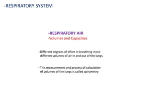 -RESPIRATORY SYSTEM
-RESPIRATORY AIR
-Volumes and Capacities
--Different degrees of effort in breathing move
different volumes of air in and out of the lungs
--This measurement and process of calculation
of volumes of the lungs is called spirometry
 