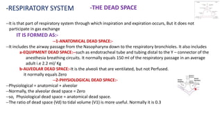 -RESPIRATORY SYSTEM -THE DEAD SPACE
--It is that part of respiratory system through which inspiration and expiration occurs, But it does not
participate in gas exchange
IT IS FORMED AS:-
--1-ANATOMICAL DEAD SPACE:-
--It includes the airway passage from the Nasopharynx down to the respiratory bronchioles. It also includes
a-EQUIPMENT DEAD SPACE:--such as endotracheal tube and tubing distal to the Y – connector of the
anesthesia breathing circuits. It normally equals 150 ml of the respiratory passage in an average
adult i.e 2.2 ml/ Kg
b-ALVEOLAR DEAD SPACE:-It is the alveoli that are ventilated, but not Perfused.
it normally equals Zero
--2-PHYSIOLOGICAL DEAD SPACE:-
--Physiological = anatomical + alveolar
--Normally, the alveolar dead space = Zero
--so, Physiological dead space = anatomical dead space.
--The ratio of dead space (Vd) to tidal volume (V1) is more useful. Normally it is 0.3
 