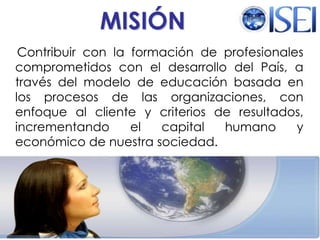 MISIÓN    Contribuir con la formación de profesionales comprometidos con el desarrollo del País, a través del modelo de educación basada en los procesos de las organizaciones, con enfoque al cliente y criterios de resultados, incrementando el capital humano y económico de nuestra sociedad. Maestría en Dirección de Organizaciones del Conocimiento