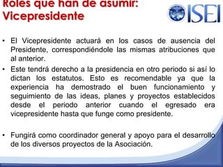 Roles que han de asumir:VicepresidenteEl Vicepresidente actuará en los casos de ausencia del Presidente, correspondiéndole las mismas atribuciones que al anterior.Este tendrá derecho a la presidencia en otro periodo si así lo dictan los estatutos. Esto es recomendable ya que la experiencia ha demostrado el buen funcionamiento y seguimiento de las ideas, planes y proyectos establecidos desde el periodo anterior cuando el egresado era vicepresidente hasta que funge como presidente.Fungirá como coordinador general y apoyo para el desarrollo de los diversos proyectos de la Asociación.Maestría en Dirección de Organizaciones del Conocimiento