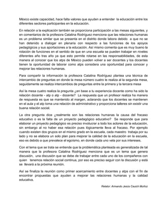 México existe capacidad, hace falta valores que ayuden a entender la educación entre los
diferentes sectores participantes en la educación.
En relación a la explicación también se proporciona participación a las mesas siguientes, y
en comentarios de la profesora Catalina Rodríguez menciona que las relaciones humanas
es un problema similar que se presenta en el distrito donde labora debido a que no se
han detenido a dialogar en plenaria con respecto a las funciones de los apoyos
pedagógicos y sus aportaciones a la educación. Así mismo comenta que es muy bueno la
rotación de funciones en el sentido de que en una escuela se pueden trabajar en niveles
diferentes año tras año ya que esto permite rotarse en las responsabilidades, de esta
manera al conocer que los atps de México pueden volver a ser docentes y los docentes
tienen la oportunidad de laborar como atps considera una oportunidad para conocer y
mejorar las relaciones humanas.
Para compartir la información la profesora Catalina Rodríguez plantea una técnica de
intercambio de preguntas en donde la mesa número cuatro le realiza al la segunda mesa,
seguidamente se realiza intercambios de preguntas entre la primera y la tercera mesa
Así la mesa cuatro realiza la pregunta ¿en base a tu experiencia docente como ha sido la
relación docente - atp o atp - docente? La respuesta que un profesor realiza ha manera
de respuesta es que se mantenido al margen, aclarando que los docentes se mantienen
en el aula y el atp toma una relación de administrativo y proporciona talleres sin existir una
buena relación social.
La otra pregunta dice ¿realmente son las relaciones humanas la causa del fracaso
educativo o es la falta de un proyecto pedagógico educativo? Se responde que para
elaborar un proyecto pedagógico es preciso involucrar a todo los actores de la educación,
sin embargo al no haber esa relación pues lógicamente lleva al fracaso. Por ejemplo
cuando existen dos grupos en el mismo grado en la escuela, cada maestro trabaja por su
lado y no se elabora un solo plan para mejorar la calidad de la educación en la escuela,
eso es debido a que prevalece el egoísmo, en donde cada uno vela por sus intereses.
Con el tema que se trata se entiende que la problemática planteada es generalizada de tal
manera que la profesora Catalina Rodríguez menciona que es un tema que genera
discusión, una discusión que se debe de trabajar entre cada uno de los compañeros con
quien tenemos relación social continua, por eso es preciso seguir con la discusión y está
se llevará a la próxima reunión.
Así se finaliza la reunión como primer acercamiento entre docentes y atps con el fin de
encontrar propuestas que ayuden a mejorar las relaciones humanas y la calidad
educativa.
Relator: Armando Jesús Cauich Muñoz
 