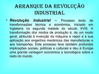 Arranque da Revolução Industrial Revolução Industrial  –  Processo lento de transformações técnica e económica, iniciado em Inglaterra na segunda metade do século XVIII. A transformação dos modos de produção é, de um modo geral, atribuída à invenção da máquina a vapor e à sua aplicação aos engenhos mecânicos das manufacturas e aos transportes. Este processo teve também profundas implicações sociais, políticas e culturais e deu à Europa uma grande vantagem económica e tecnológica sobre o resto do mundo.  