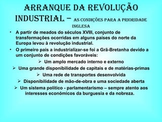 Arranque da Revolução Industrial –  As Condições para a Prioridade Inglesa A partir de meados do séculos XVIII, conjunto de transformações ocorridas em alguns países do norte da Europa levou à revolução industrial. O primeiro país a industrializar-se foi a Grã-Bretanha devido a um conjunto de condições favoráveis: Um amplo mercado interno e externo Uma grande disponibilidade de capitais e de matérias-primas Uma rede de transportes desenvolvida Disponibilidade de mão-de-obra e uma sociedade aberta Um sistema político - parlamentarismo – sempre atento aos interesses económicos da burguesia e da nobreza.  