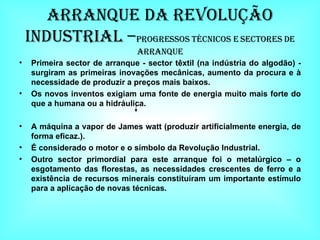Arranque Da Revolução Industrial – Progressos Técnicos e sectores de arranque Primeira sector de arranque - sector têxtil (na indústria do algodão) - surgiram as primeiras inovações mecânicas, aumento da procura e à necessidade de produzir a preços mais baixos. Os novos inventos exigiam uma fonte de energia muito mais forte do que a humana ou a hidráulica. A máquina a vapor de James watt (produzir artificialmente energia, de forma eficaz.). É considerado o motor e o símbolo da Revolução Industrial. Outro sector primordial para este arranque foi o metalúrgico – o esgotamento das florestas, as necessidades crescentes de ferro e a existência de recursos minerais constituíram um importante estímulo para a aplicação de novas técnicas. 
