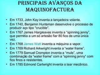 Principais avanços da maquinofaCtura Em 1733, John Kay inventa a lançadeira volante.  Em 1740, Benjamin Huntsman desenvolve o processo de produzir aço tipo "crucible".  Em 1767 James Hargreaves inventa a “spinning jenny”, que permitia a um só artesão fiar 80 fios de uma única vez.  Em 1768  James  Watt  inventa a máquina a vapor.  Em 1769 Richard Arkwright inventa a “water frame”.  Em 1779 Samuel Crompton inventa a “mule”, uma combinação da “water frame” com a “spinning jenny” com fios finos e resistentes.  Em 1785 Edmond Cartwright inventa o tear mecânico.  