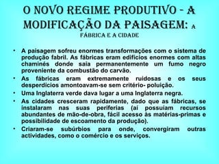 O Novo Regime Produtivo - A modificação da paisagem:  a fábrica e a cidade A paisagem sofreu enormes transformações com o sistema de produção fabril. As fábricas eram edifícios enormes com altas chaminés donde saía permanentemente um fumo negro proveniente da combustão do carvão. As fábricas eram extremamente ruidosas e os seus desperdícios amontoavam-se sem critério- poluição. Uma Inglaterra verde dava lugar a uma Inglaterra negra. As cidades cresceram rapidamente, dado que as fábricas, se instalaram nas suas periferias (aí possuíam recursos abundantes de mão-de-obra, fácil acesso às matérias-primas e possibilidade de escoamento da produção). Criaram-se subúrbios para onde, convergiram outras actividades, como o comércio e os serviços. 