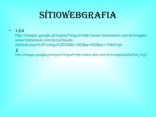 SÍTIOWEBGRAFIA 1,3,4 http://images.google.pt/imgres?imgurl=http://www.historianet.com.br/imagens/inddocas.jpg&imgrefurl=http:// www.historianet.com.br / conteudo /default.aspx%3Fcodigo%3D30&h=303&w=450&sz=10&hl=pt-   2 ,. http://images.google.pt/imgres?imgurl=http://www.abic.com.br/images/scafe/hist_img15_europa_sec18.jpg&imgrefurl=http://www.historia8.blogspot.com/&h=170&w=170&sz=15&hl=pt- 