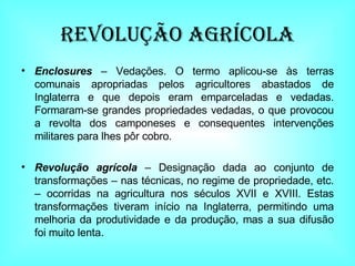 Revolução AGRÍCOLA Enclosures  – Vedações. O termo aplicou-se às terras comunais apropriadas pelos agricultores abastados de Inglaterra e que depois eram emparceladas e vedadas. Formaram-se grandes propriedades vedadas, o que provocou a revolta dos camponeses e consequentes intervenções militares para lhes pôr cobro. Revolução agrícola  – Designação dada ao conjunto de transformações – nas técnicas, no regime de propriedade, etc. – ocorridas na agricultura nos séculos XVII e XVIII. Estas transformações tiveram início na Inglaterra, permitindo uma melhoria da produtividade e da produção, mas a sua difusão foi muito lenta. 
